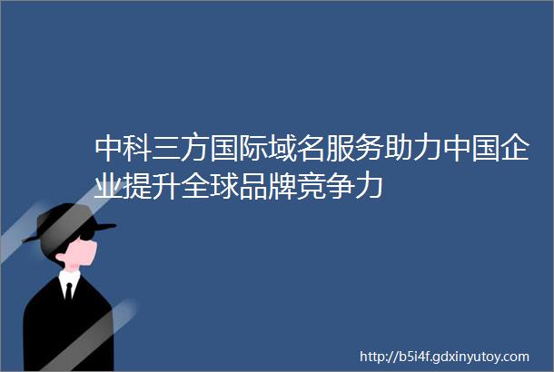 中科三方国际域名服务助力中国企业提升全球品牌竞争力